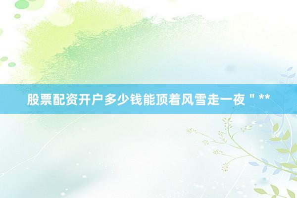 股票配资开户多少钱能顶着风雪走一夜＂**