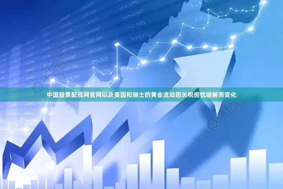 中国股票配资网官网以及美国和瑞士的黄金流动因关税担忧缓解而变化