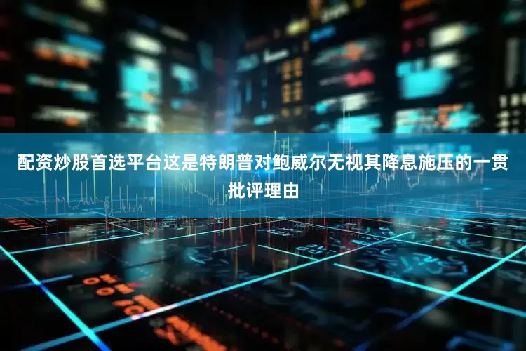 配资炒股首选平台这是特朗普对鲍威尔无视其降息施压的一贯批评理由