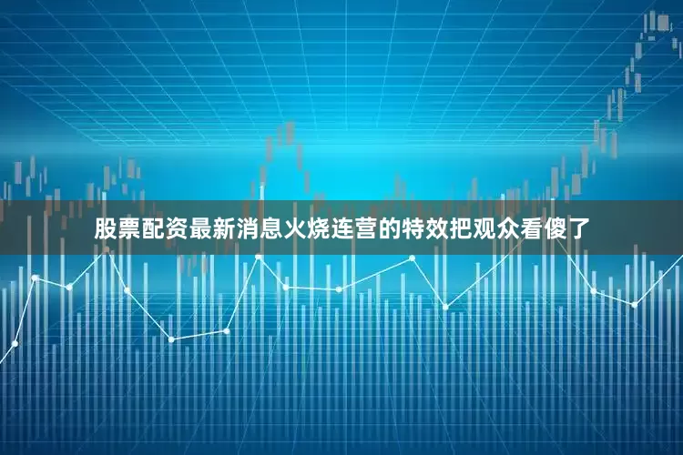股票配资最新消息火烧连营的特效把观众看傻了