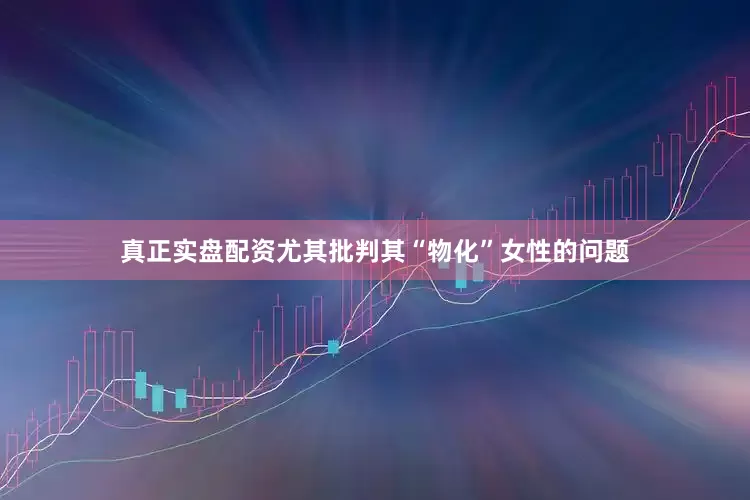 真正实盘配资尤其批判其“物化”女性的问题