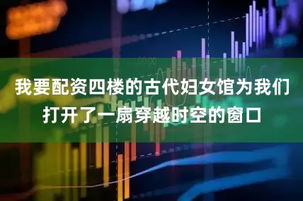 我要配资四楼的古代妇女馆为我们打开了一扇穿越时空的窗口