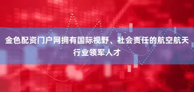 金色配资门户网拥有国际视野、社会责任的航空航天行业领军人才