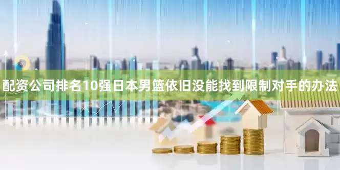 配资公司排名10强日本男篮依旧没能找到限制对手的办法