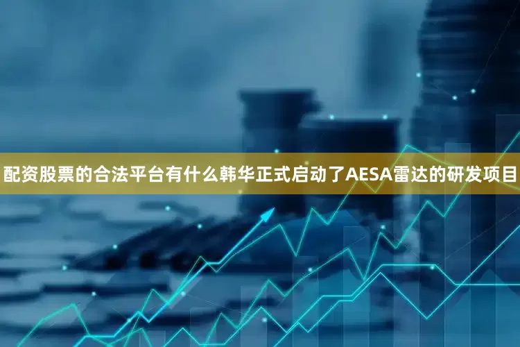 配资股票的合法平台有什么韩华正式启动了AESA雷达的研发项目