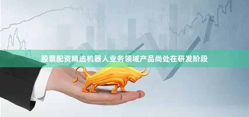 股票配资精选机器人业务领域产品尚处在研发阶段