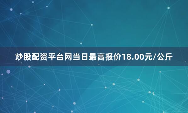 炒股配资平台网当日最高报价18.00元/公斤