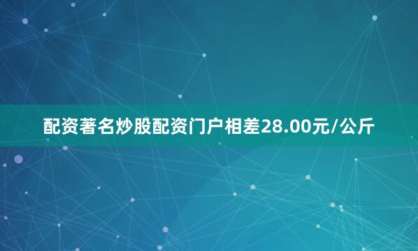 配资著名炒股配资门户相差28.00元/公斤