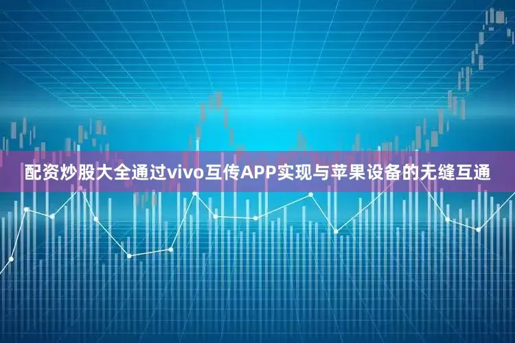 配资炒股大全通过vivo互传APP实现与苹果设备的无缝互通